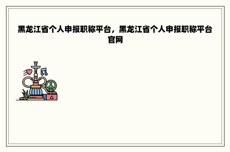 黑龙江省个人申报职称平台，黑龙江省个人申报职称平台官网