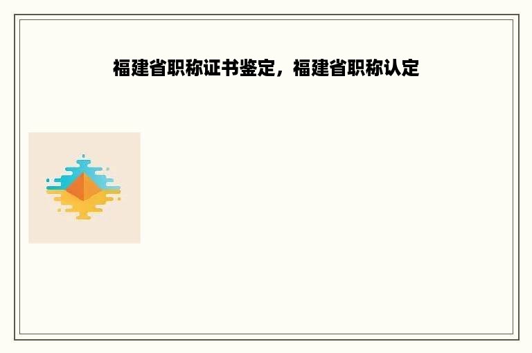 福建省职称证书鉴定，福建省职称认定