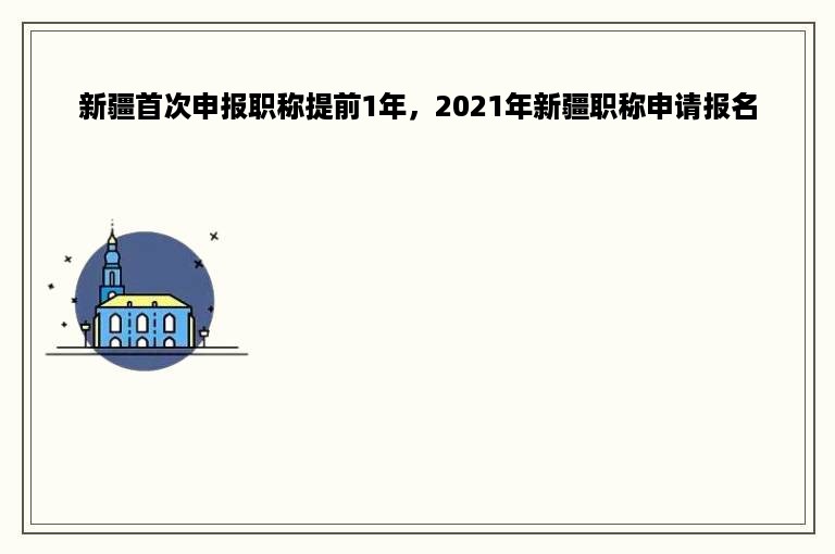 新疆首次申报职称提前1年，2021年新疆职称申请报名