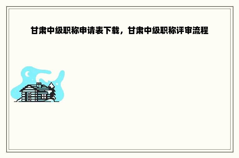 甘肃中级职称申请表下载，甘肃中级职称评审流程