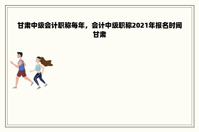 甘肃中级会计职称每年，会计中级职称2021年报名时间甘肃