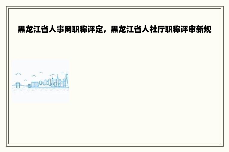 黑龙江省人事网职称评定，黑龙江省人社厅职称评审新规