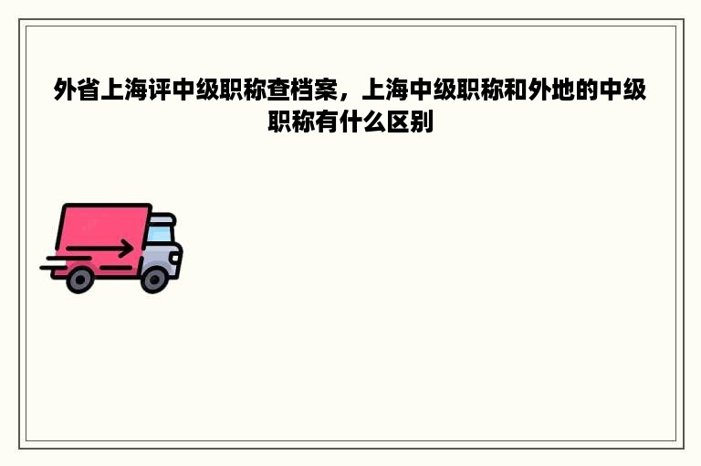 外省上海评中级职称查档案，上海中级职称和外地的中级职称有什么区别