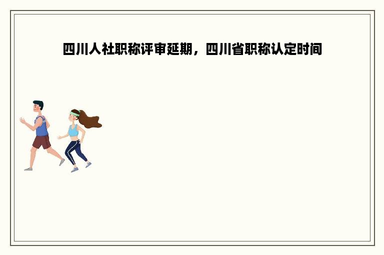 四川人社职称评审延期，四川省职称认定时间