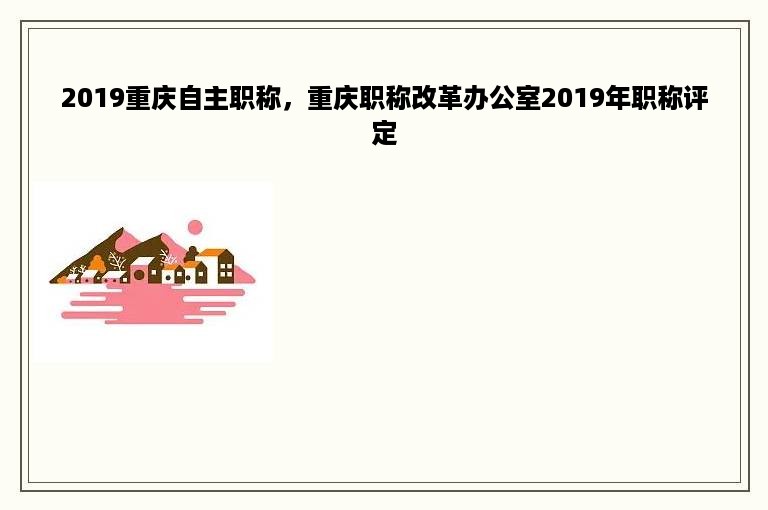 2019重庆自主职称，重庆职称改革办公室2019年职称评定