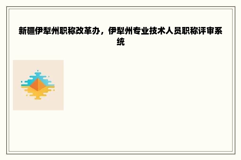 新疆伊犁州职称改革办，伊犁州专业技术人员职称评审系统