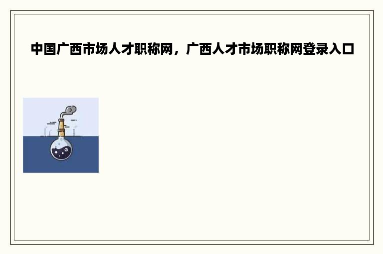 中国广西市场人才职称网，广西人才市场职称网登录入口