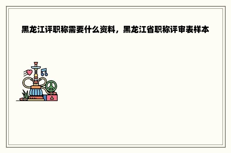 黑龙江评职称需要什么资料，黑龙江省职称评审表样本