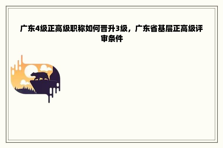 广东4级正高级职称如何晋升3级，广东省基层正高级评审条件