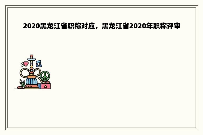 2020黑龙江省职称对应，黑龙江省2020年职称评审