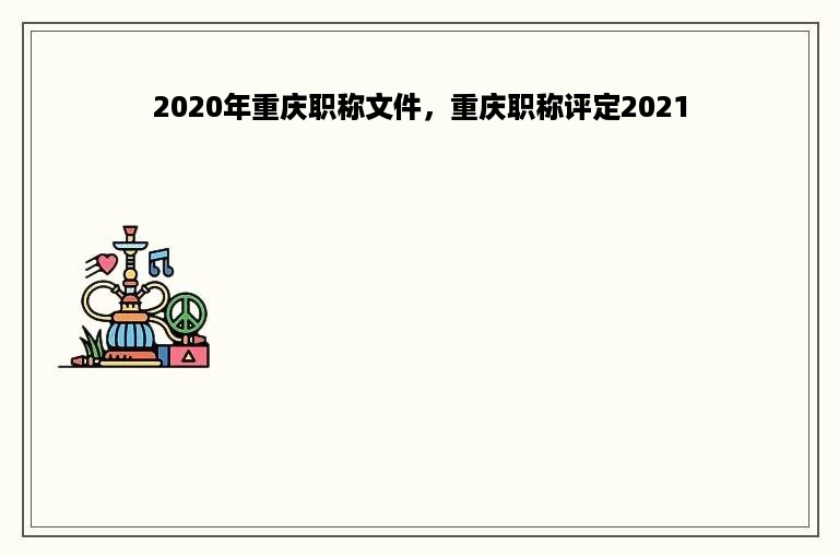 2020年重庆职称文件，重庆职称评定2021