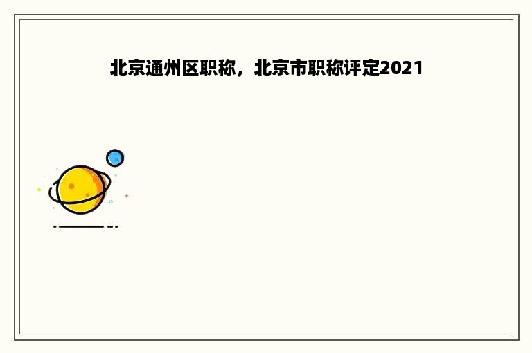 北京通州区职称，北京市职称评定2021