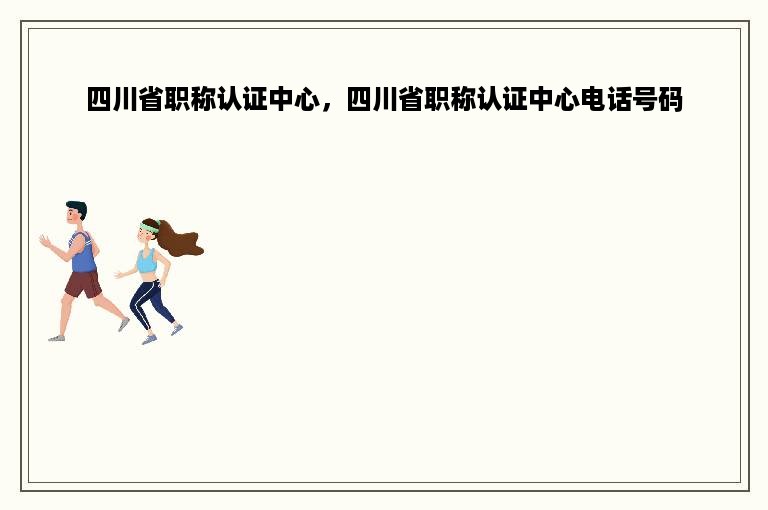 四川省职称认证中心，四川省职称认证中心电话号码