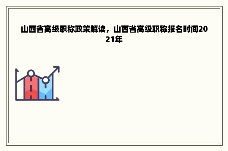 山西省高级职称政策解读，山西省高级职称报名时间2021年