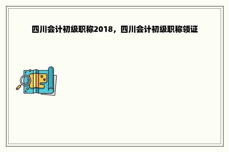 四川会计初级职称2018，四川会计初级职称领证