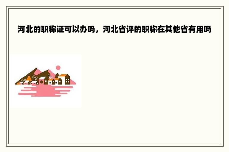 河北的职称证可以办吗，河北省评的职称在其他省有用吗