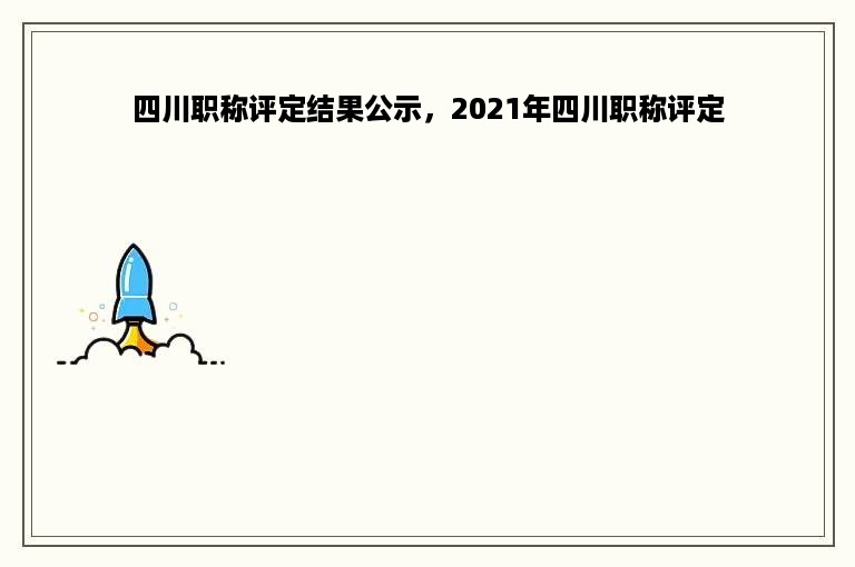 四川职称评定结果公示，2021年四川职称评定