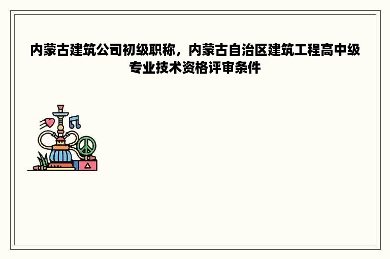 内蒙古建筑公司初级职称，内蒙古自治区建筑工程高中级专业技术资格评审条件