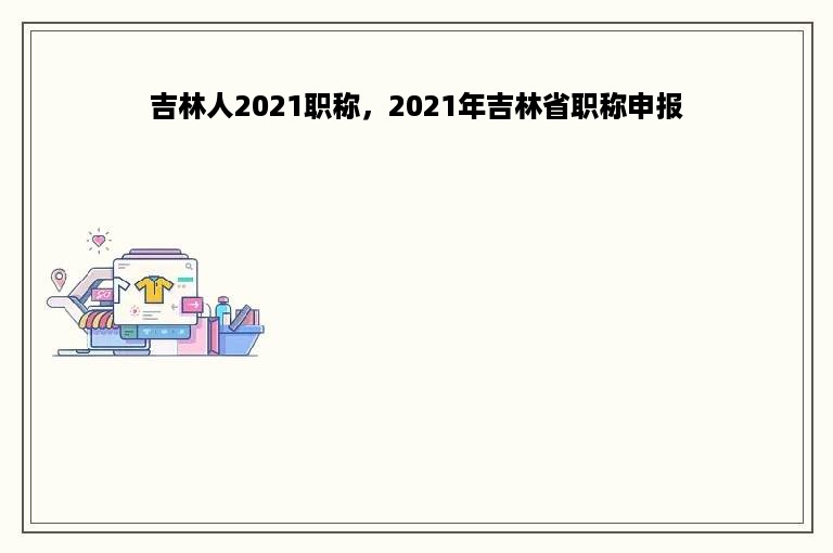 吉林人2021职称，2021年吉林省职称申报