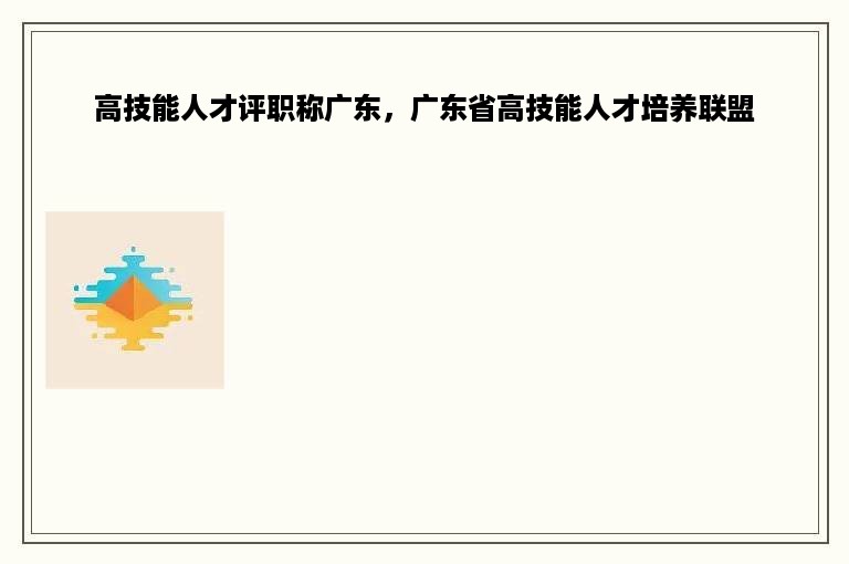 高技能人才评职称广东，广东省高技能人才培养联盟