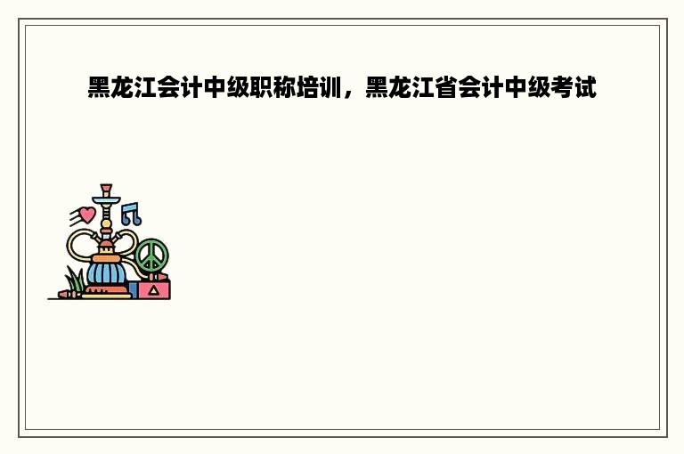 黑龙江会计中级职称培训，黑龙江省会计中级考试