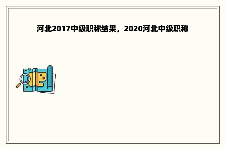 河北2017中级职称结果，2020河北中级职称