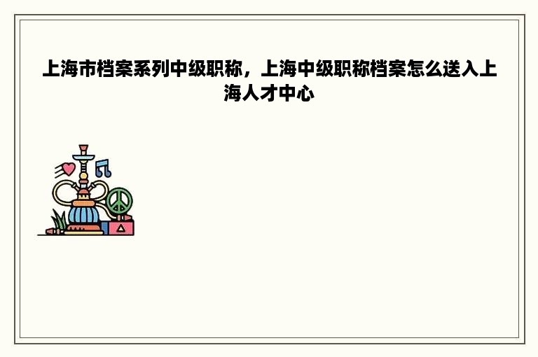 上海市档案系列中级职称，上海中级职称档案怎么送入上海人才中心