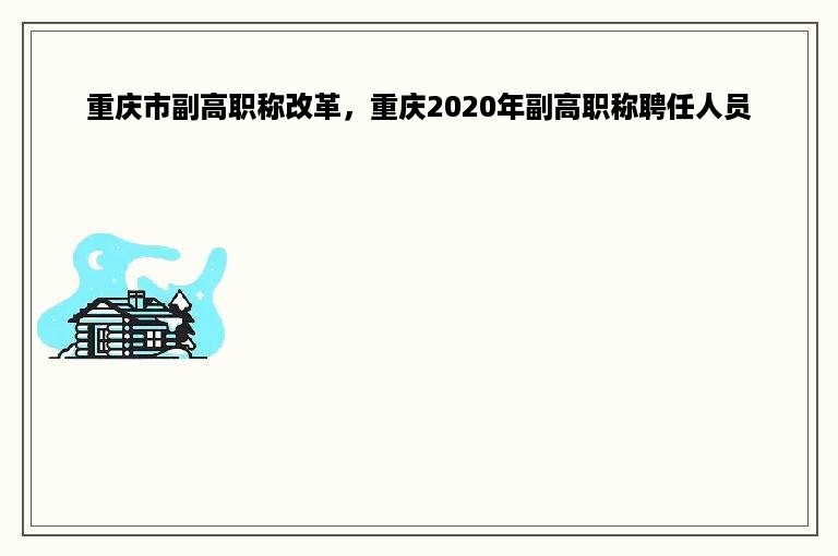 重庆市副高职称改革，重庆2020年副高职称聘任人员