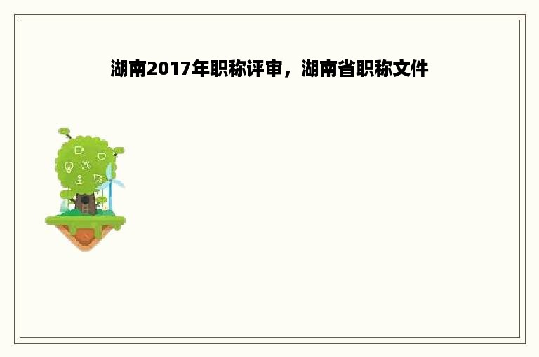 湖南2017年职称评审，湖南省职称文件