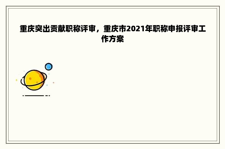 重庆突出贡献职称评审，重庆市2021年职称申报评审工作方案