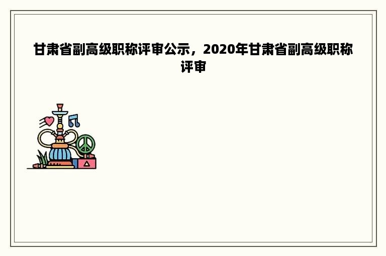 甘肃省副高级职称评审公示，2020年甘肃省副高级职称评审