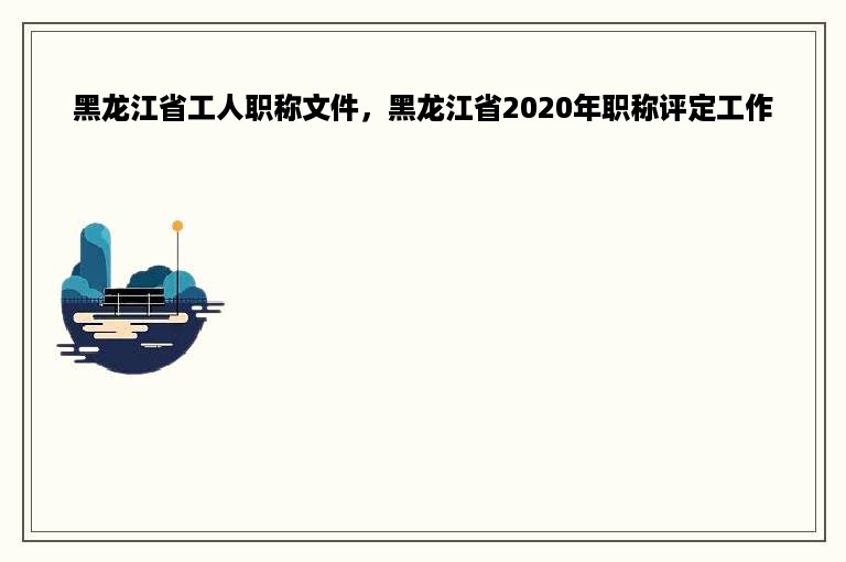 黑龙江省工人职称文件，黑龙江省2020年职称评定工作