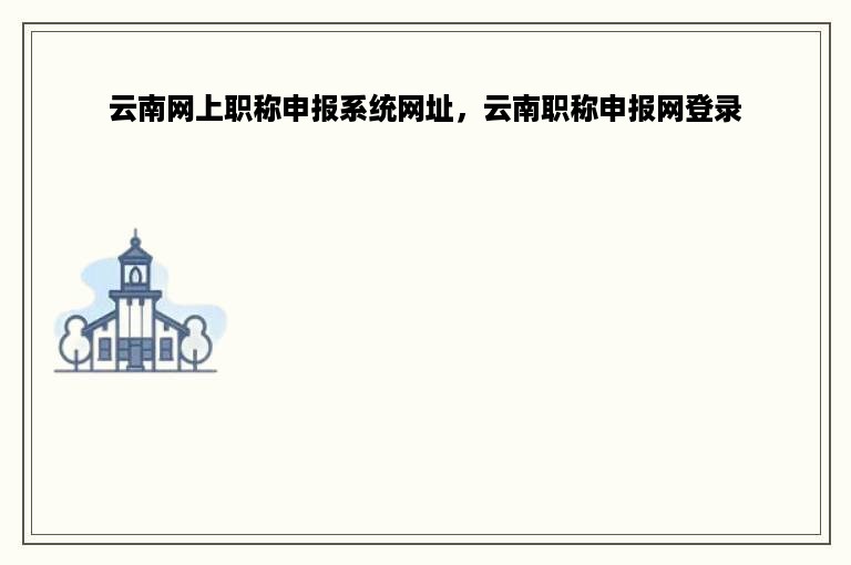 云南网上职称申报系统网址，云南职称申报网登录