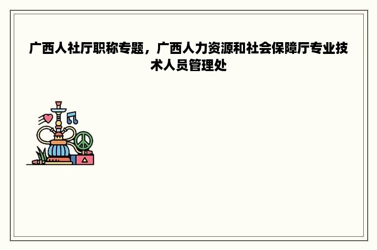 广西人社厅职称专题，广西人力资源和社会保障厅专业技术人员管理处