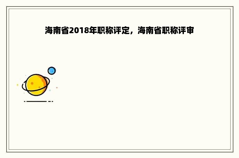 海南省2018年职称评定，海南省职称评审