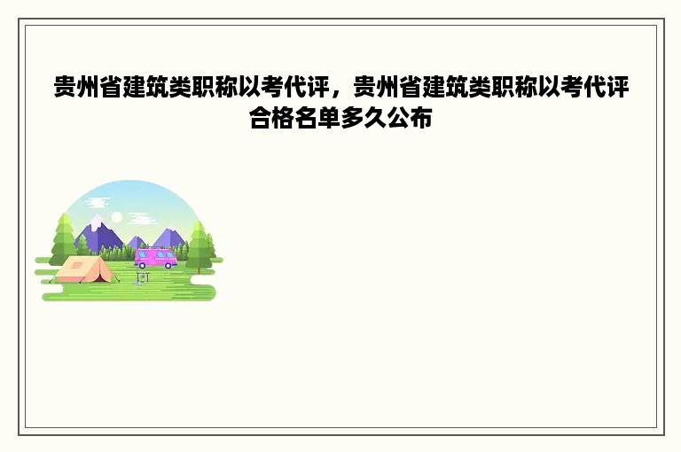 贵州省建筑类职称以考代评，贵州省建筑类职称以考代评合格名单多久公布