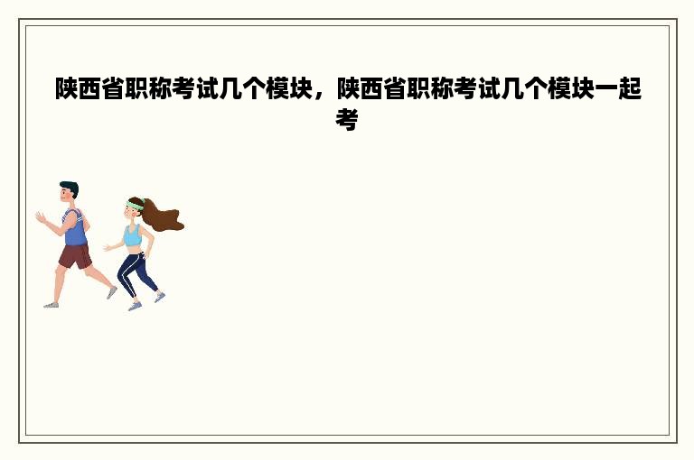 陕西省职称考试几个模块，陕西省职称考试几个模块一起考