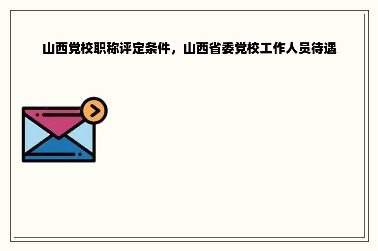 山西党校职称评定条件，山西省委党校工作人员待遇