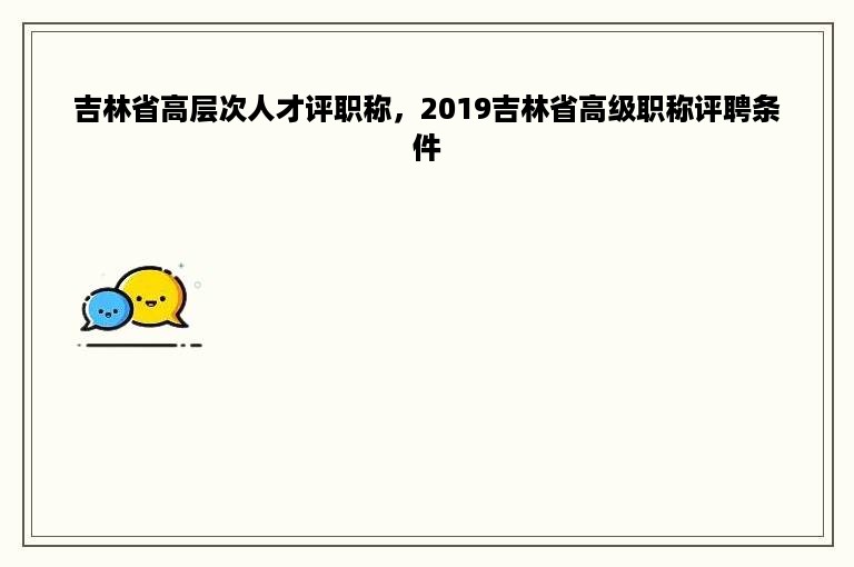 吉林省高层次人才评职称，2019吉林省高级职称评聘条件