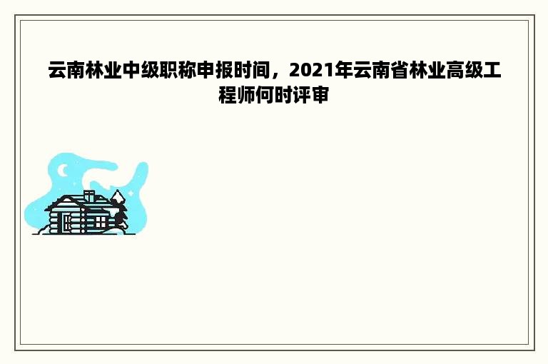 云南林业中级职称申报时间，2021年云南省林业高级工程师何时评审