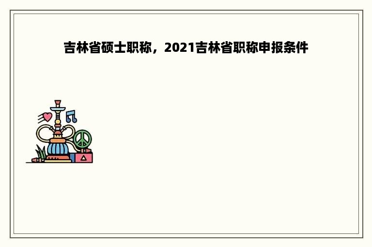 吉林省硕士职称，2021吉林省职称申报条件