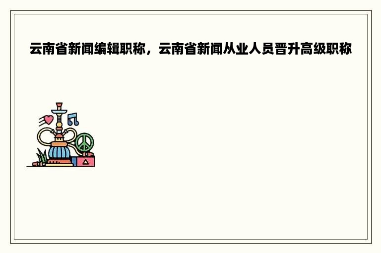 云南省新闻编辑职称，云南省新闻从业人员晋升高级职称