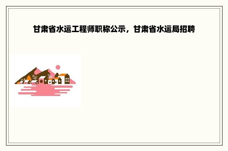 甘肃省水运工程师职称公示，甘肃省水运局招聘