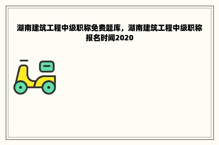 湖南建筑工程中级职称免费题库，湖南建筑工程中级职称报名时间2020