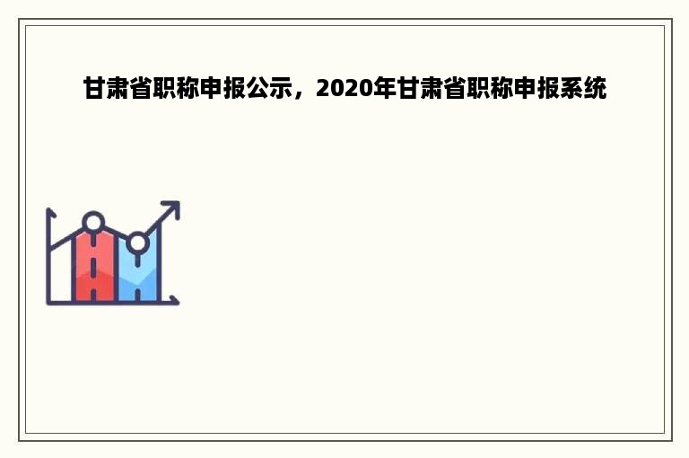 甘肃省职称申报公示，2020年甘肃省职称申报系统