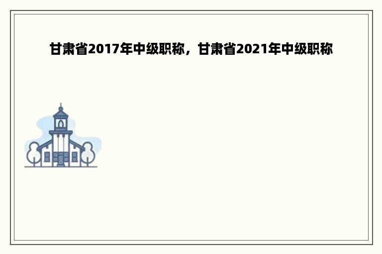 甘肃省2017年中级职称，甘肃省2021年中级职称