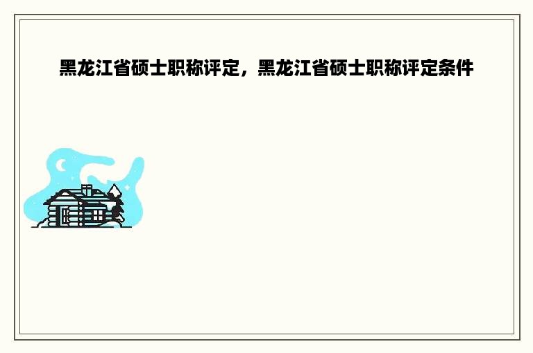 黑龙江省硕士职称评定，黑龙江省硕士职称评定条件