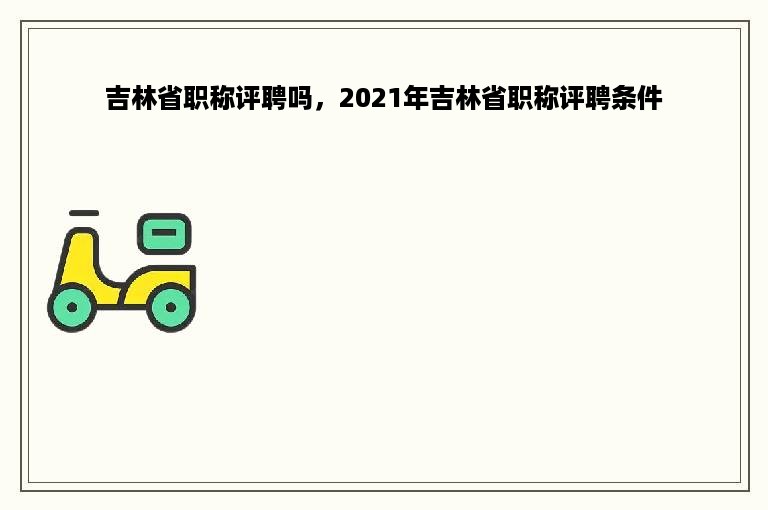 吉林省职称评聘吗，2021年吉林省职称评聘条件