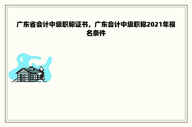 广东省会计中级职称证书，广东会计中级职称2021年报名条件