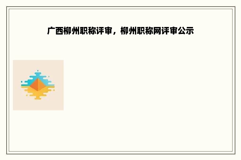 广西柳州职称评审，柳州职称网评审公示